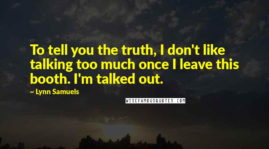 Lynn Samuels Quotes: To tell you the truth, I don't like talking too much once I leave this booth. I'm talked out.