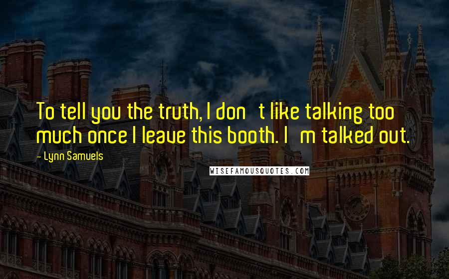 Lynn Samuels Quotes: To tell you the truth, I don't like talking too much once I leave this booth. I'm talked out.