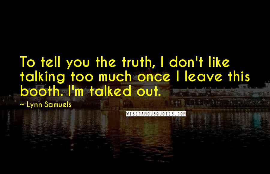 Lynn Samuels Quotes: To tell you the truth, I don't like talking too much once I leave this booth. I'm talked out.