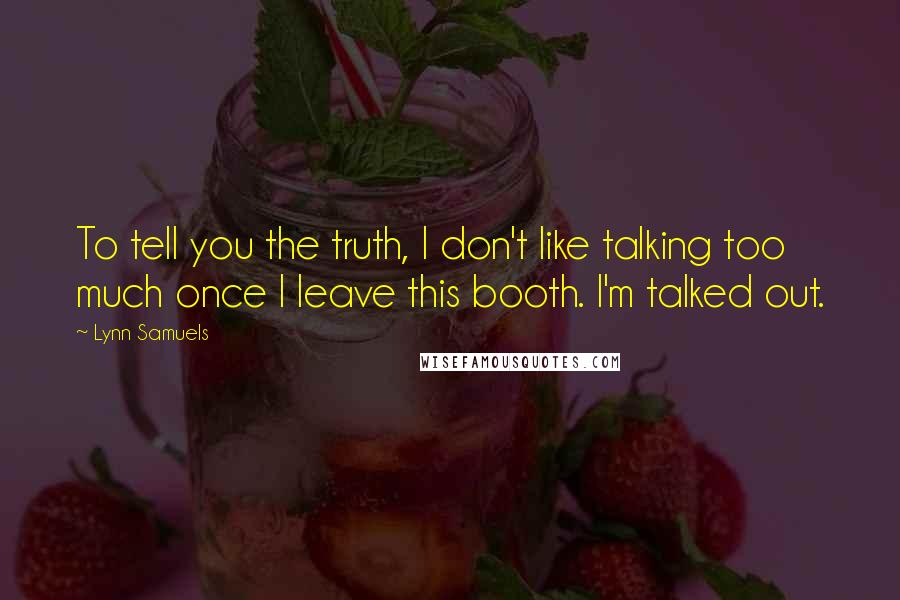 Lynn Samuels Quotes: To tell you the truth, I don't like talking too much once I leave this booth. I'm talked out.