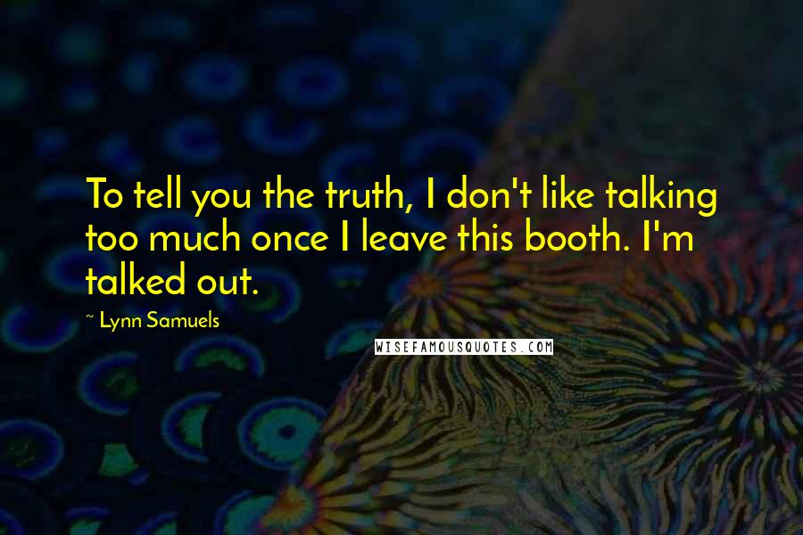 Lynn Samuels Quotes: To tell you the truth, I don't like talking too much once I leave this booth. I'm talked out.