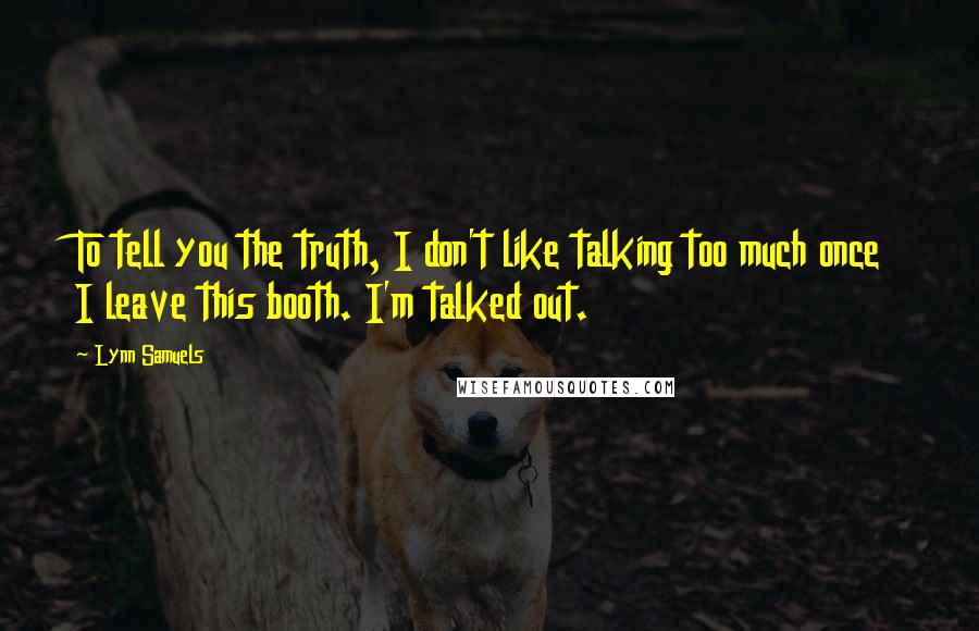 Lynn Samuels Quotes: To tell you the truth, I don't like talking too much once I leave this booth. I'm talked out.