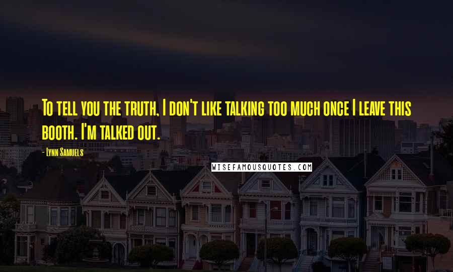 Lynn Samuels Quotes: To tell you the truth, I don't like talking too much once I leave this booth. I'm talked out.