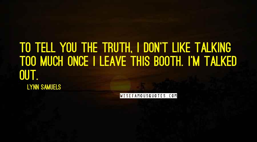 Lynn Samuels Quotes: To tell you the truth, I don't like talking too much once I leave this booth. I'm talked out.