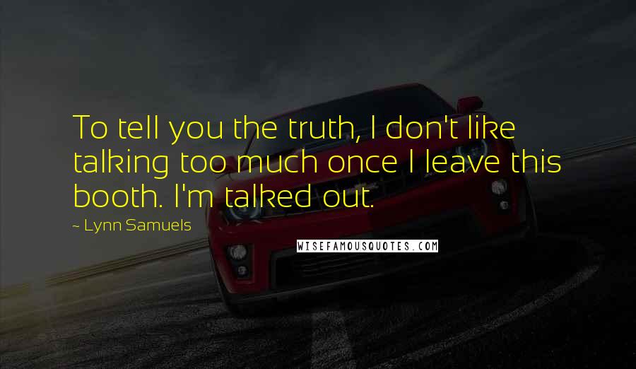 Lynn Samuels Quotes: To tell you the truth, I don't like talking too much once I leave this booth. I'm talked out.