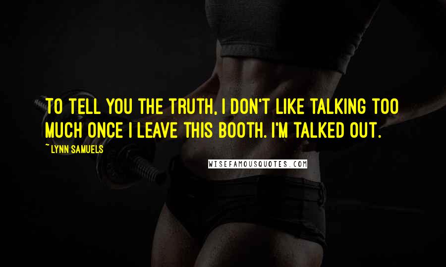 Lynn Samuels Quotes: To tell you the truth, I don't like talking too much once I leave this booth. I'm talked out.