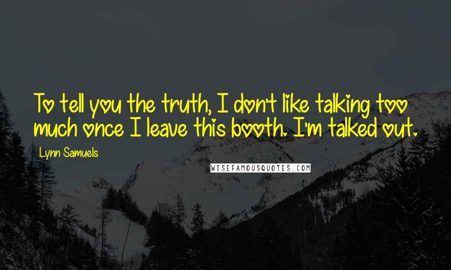 Lynn Samuels Quotes: To tell you the truth, I don't like talking too much once I leave this booth. I'm talked out.