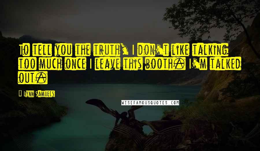 Lynn Samuels Quotes: To tell you the truth, I don't like talking too much once I leave this booth. I'm talked out.