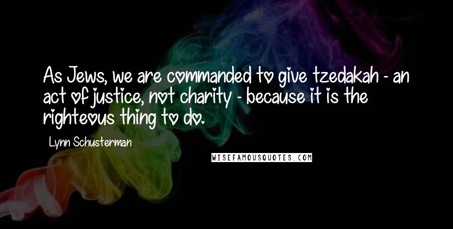 Lynn Schusterman Quotes: As Jews, we are commanded to give tzedakah - an act of justice, not charity - because it is the righteous thing to do.