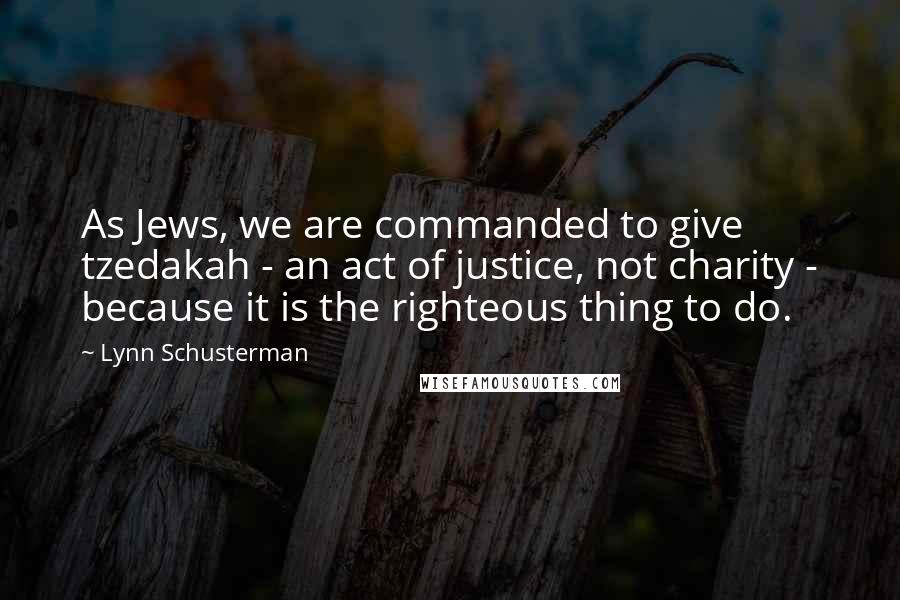 Lynn Schusterman Quotes: As Jews, we are commanded to give tzedakah - an act of justice, not charity - because it is the righteous thing to do.