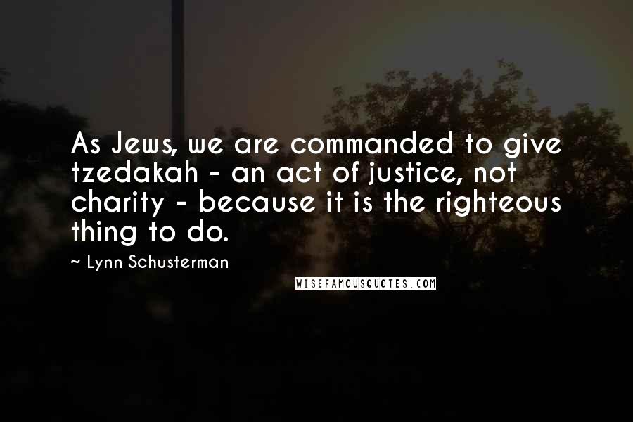 Lynn Schusterman Quotes: As Jews, we are commanded to give tzedakah - an act of justice, not charity - because it is the righteous thing to do.