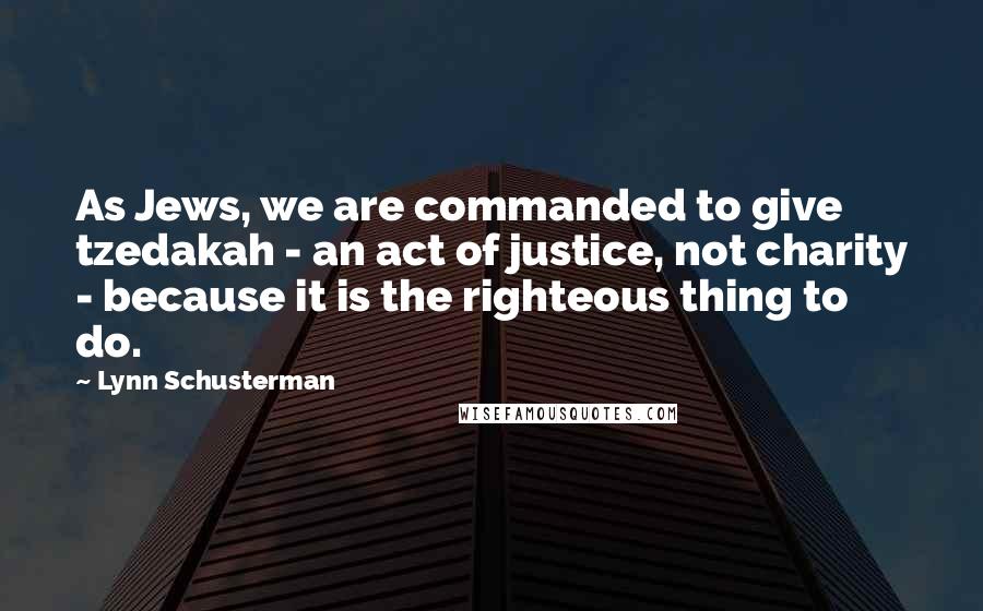 Lynn Schusterman Quotes: As Jews, we are commanded to give tzedakah - an act of justice, not charity - because it is the righteous thing to do.