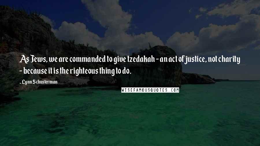 Lynn Schusterman Quotes: As Jews, we are commanded to give tzedakah - an act of justice, not charity - because it is the righteous thing to do.