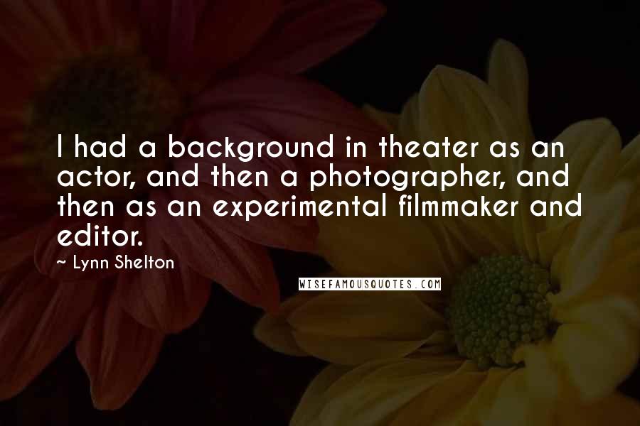 Lynn Shelton Quotes: I had a background in theater as an actor, and then a photographer, and then as an experimental filmmaker and editor.