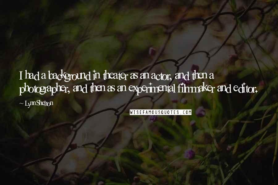 Lynn Shelton Quotes: I had a background in theater as an actor, and then a photographer, and then as an experimental filmmaker and editor.