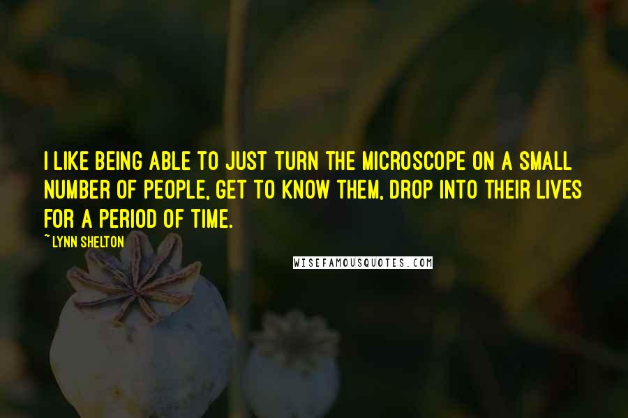 Lynn Shelton Quotes: I like being able to just turn the microscope on a small number of people, get to know them, drop into their lives for a period of time.
