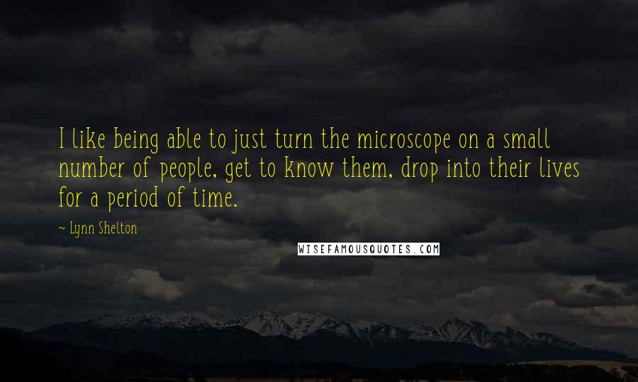 Lynn Shelton Quotes: I like being able to just turn the microscope on a small number of people, get to know them, drop into their lives for a period of time.