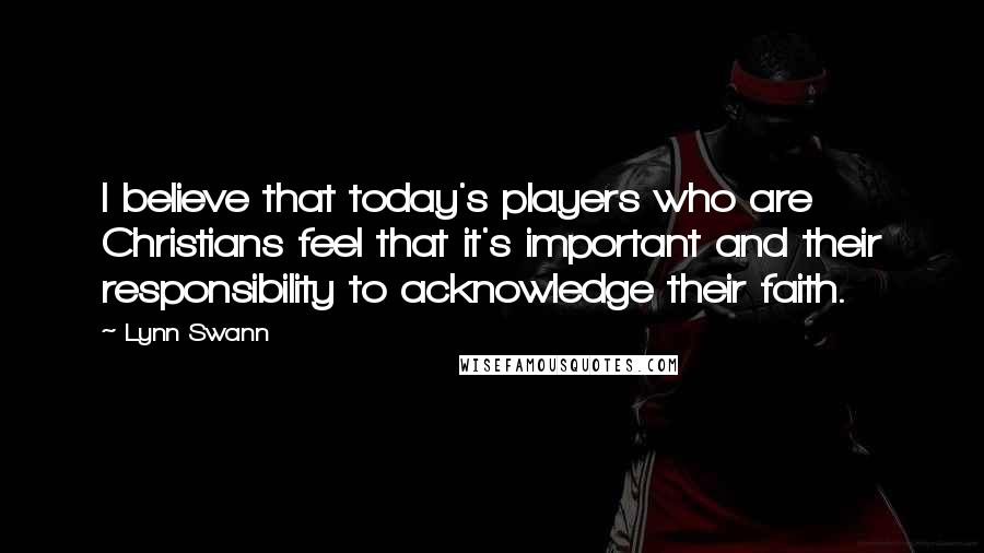 Lynn Swann Quotes: I believe that today's players who are Christians feel that it's important and their responsibility to acknowledge their faith.