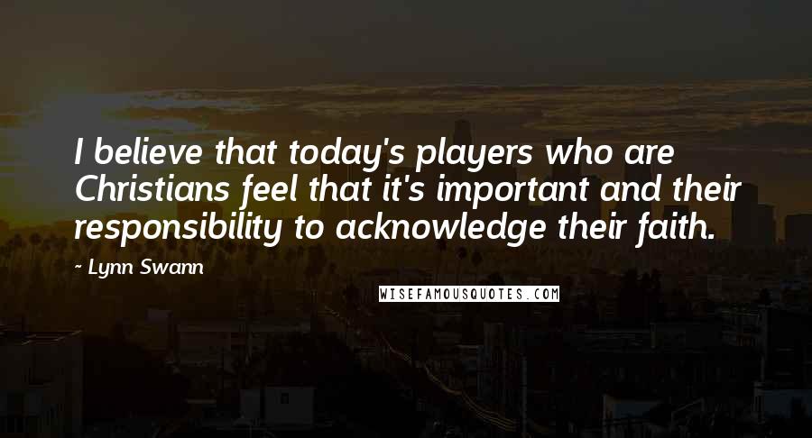 Lynn Swann Quotes: I believe that today's players who are Christians feel that it's important and their responsibility to acknowledge their faith.