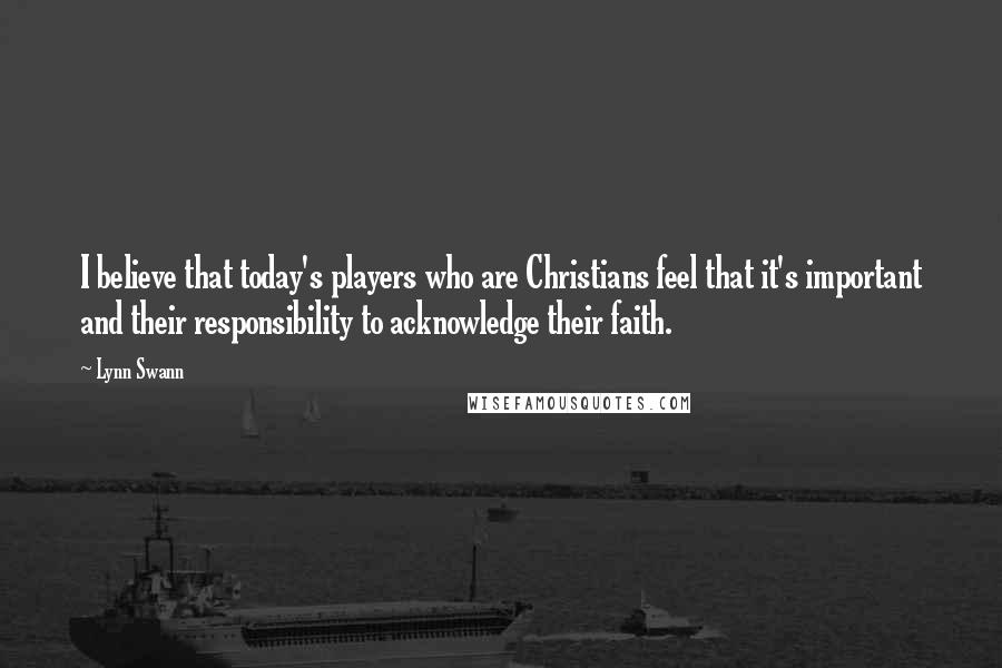 Lynn Swann Quotes: I believe that today's players who are Christians feel that it's important and their responsibility to acknowledge their faith.