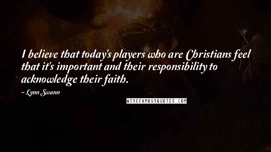 Lynn Swann Quotes: I believe that today's players who are Christians feel that it's important and their responsibility to acknowledge their faith.