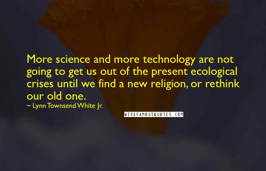 Lynn Townsend White Jr. Quotes: More science and more technology are not going to get us out of the present ecological crises until we find a new religion, or rethink our old one.