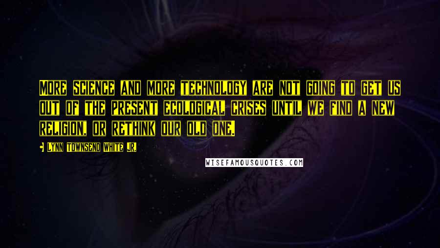 Lynn Townsend White Jr. Quotes: More science and more technology are not going to get us out of the present ecological crises until we find a new religion, or rethink our old one.