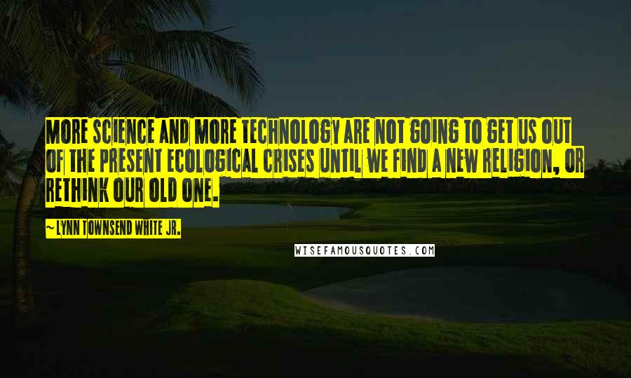 Lynn Townsend White Jr. Quotes: More science and more technology are not going to get us out of the present ecological crises until we find a new religion, or rethink our old one.