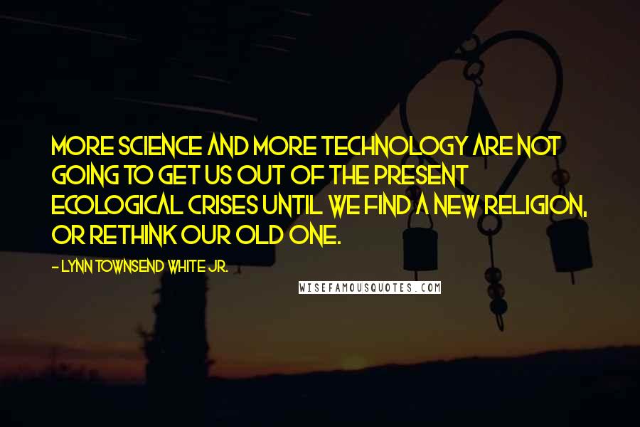Lynn Townsend White Jr. Quotes: More science and more technology are not going to get us out of the present ecological crises until we find a new religion, or rethink our old one.