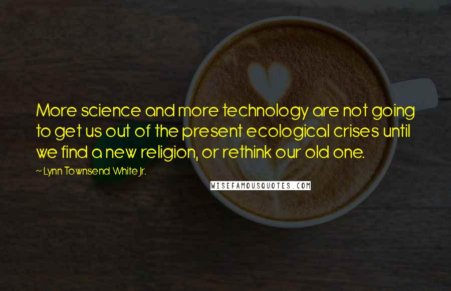 Lynn Townsend White Jr. Quotes: More science and more technology are not going to get us out of the present ecological crises until we find a new religion, or rethink our old one.