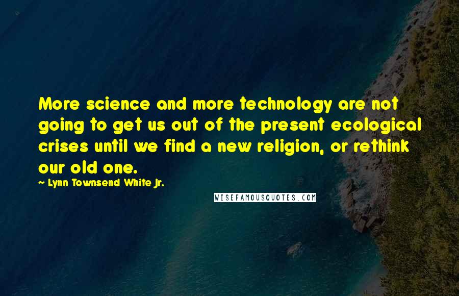 Lynn Townsend White Jr. Quotes: More science and more technology are not going to get us out of the present ecological crises until we find a new religion, or rethink our old one.