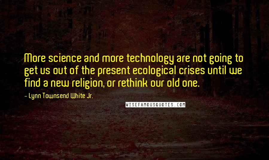 Lynn Townsend White Jr. Quotes: More science and more technology are not going to get us out of the present ecological crises until we find a new religion, or rethink our old one.