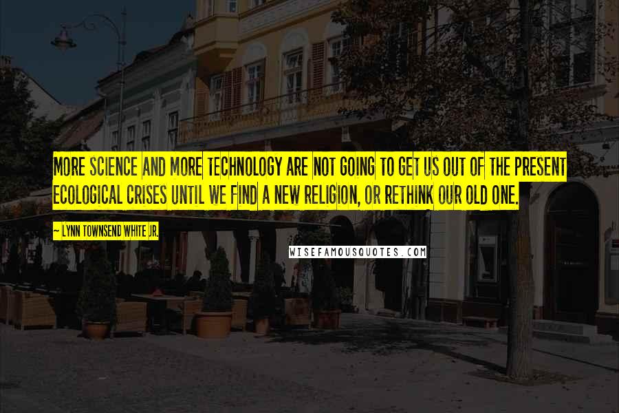 Lynn Townsend White Jr. Quotes: More science and more technology are not going to get us out of the present ecological crises until we find a new religion, or rethink our old one.