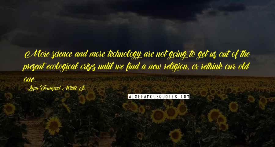 Lynn Townsend White Jr. Quotes: More science and more technology are not going to get us out of the present ecological crises until we find a new religion, or rethink our old one.