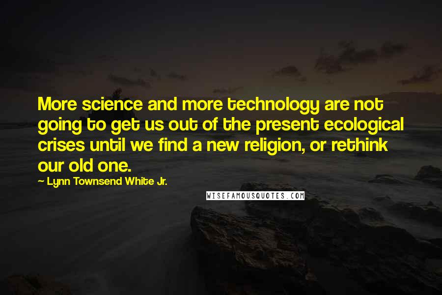 Lynn Townsend White Jr. Quotes: More science and more technology are not going to get us out of the present ecological crises until we find a new religion, or rethink our old one.