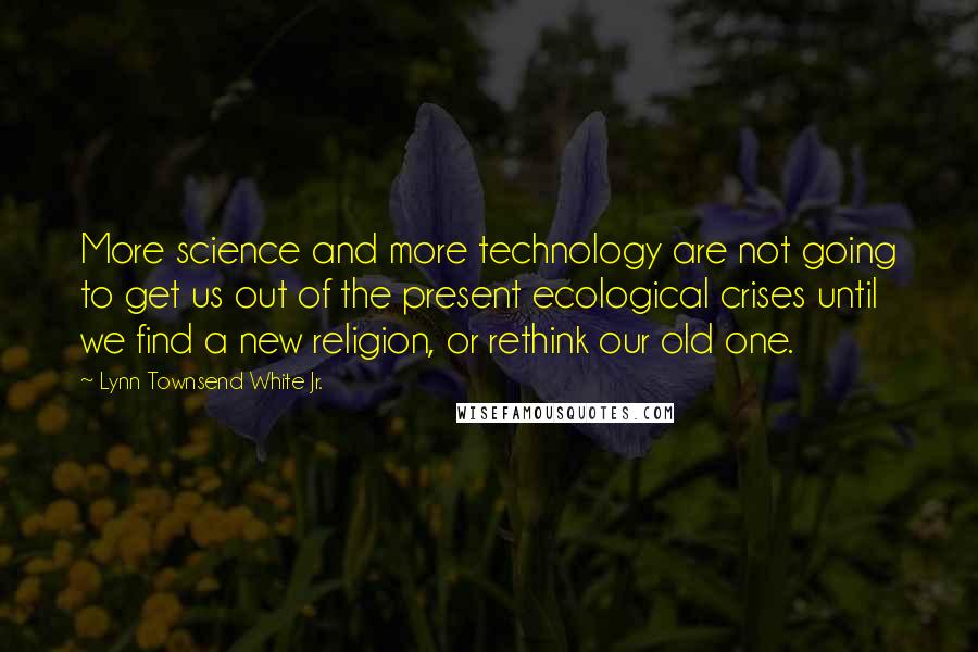 Lynn Townsend White Jr. Quotes: More science and more technology are not going to get us out of the present ecological crises until we find a new religion, or rethink our old one.