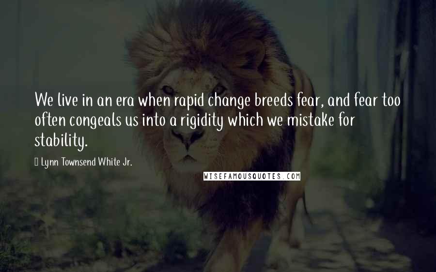 Lynn Townsend White Jr. Quotes: We live in an era when rapid change breeds fear, and fear too often congeals us into a rigidity which we mistake for stability.