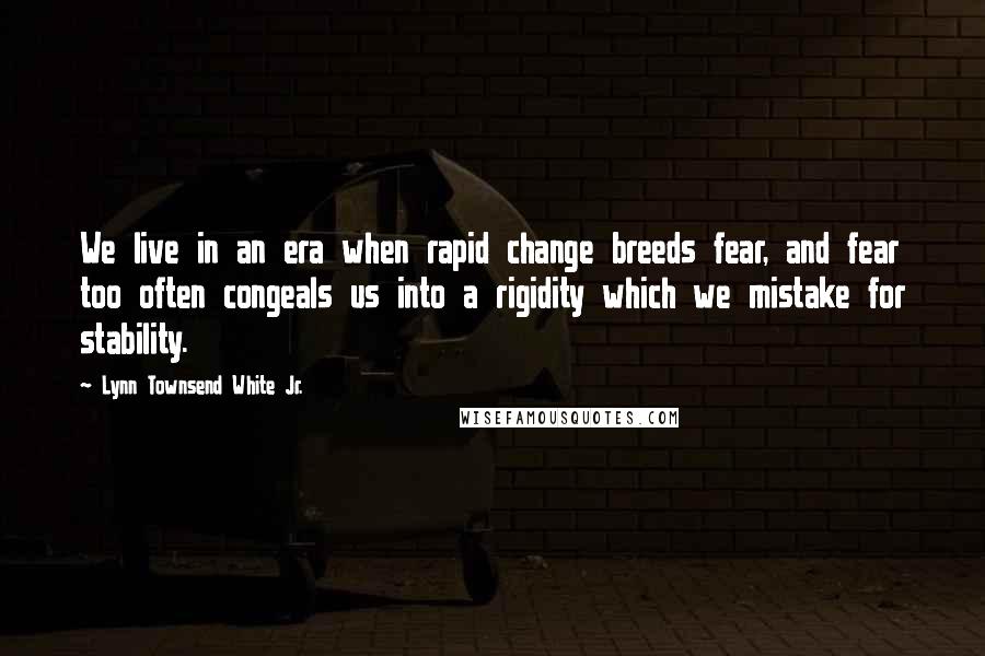 Lynn Townsend White Jr. Quotes: We live in an era when rapid change breeds fear, and fear too often congeals us into a rigidity which we mistake for stability.