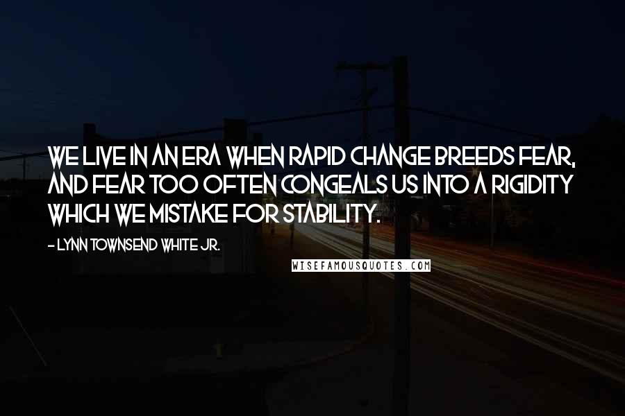 Lynn Townsend White Jr. Quotes: We live in an era when rapid change breeds fear, and fear too often congeals us into a rigidity which we mistake for stability.