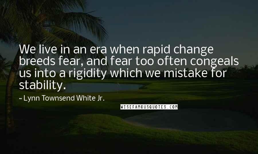 Lynn Townsend White Jr. Quotes: We live in an era when rapid change breeds fear, and fear too often congeals us into a rigidity which we mistake for stability.