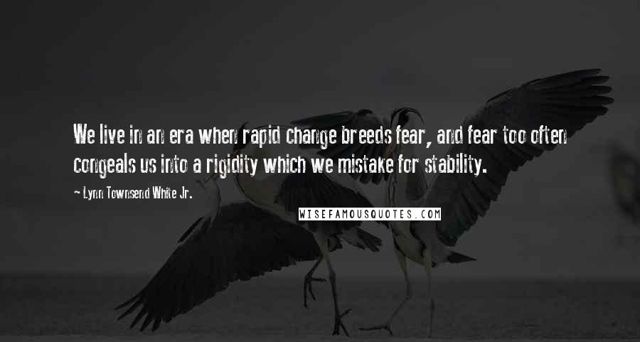 Lynn Townsend White Jr. Quotes: We live in an era when rapid change breeds fear, and fear too often congeals us into a rigidity which we mistake for stability.