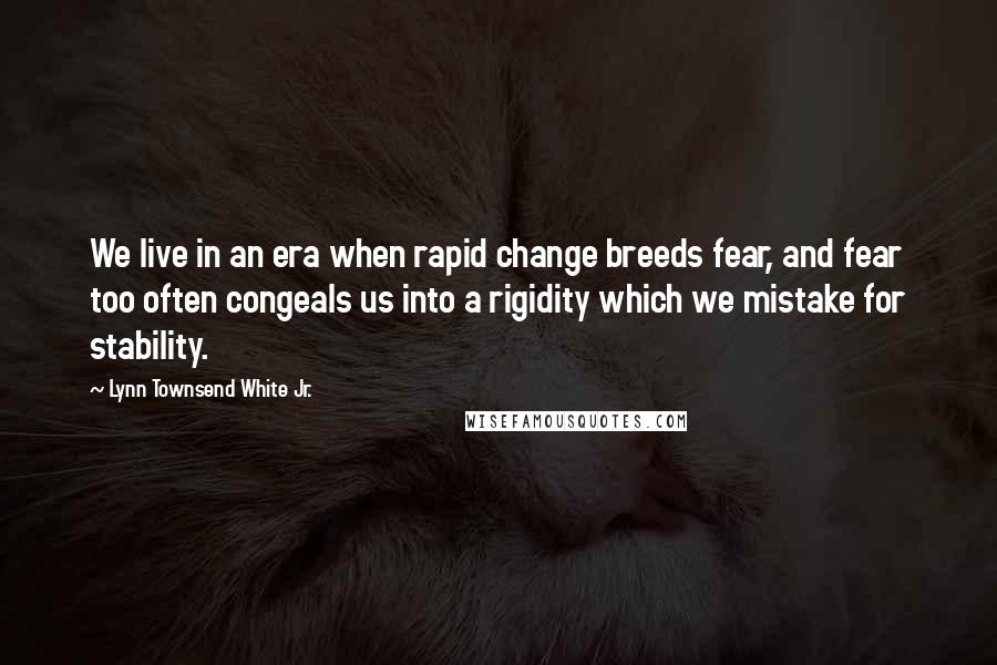 Lynn Townsend White Jr. Quotes: We live in an era when rapid change breeds fear, and fear too often congeals us into a rigidity which we mistake for stability.