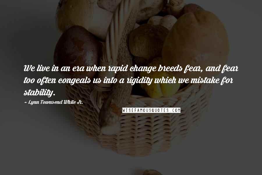 Lynn Townsend White Jr. Quotes: We live in an era when rapid change breeds fear, and fear too often congeals us into a rigidity which we mistake for stability.