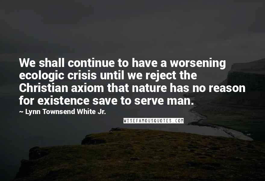 Lynn Townsend White Jr. Quotes: We shall continue to have a worsening ecologic crisis until we reject the Christian axiom that nature has no reason for existence save to serve man.