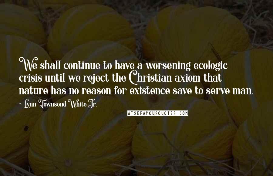 Lynn Townsend White Jr. Quotes: We shall continue to have a worsening ecologic crisis until we reject the Christian axiom that nature has no reason for existence save to serve man.