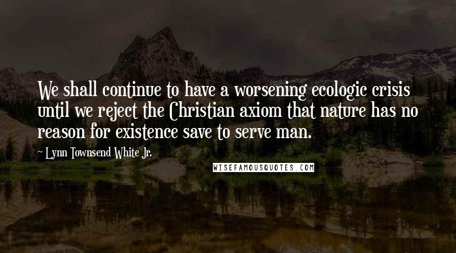 Lynn Townsend White Jr. Quotes: We shall continue to have a worsening ecologic crisis until we reject the Christian axiom that nature has no reason for existence save to serve man.