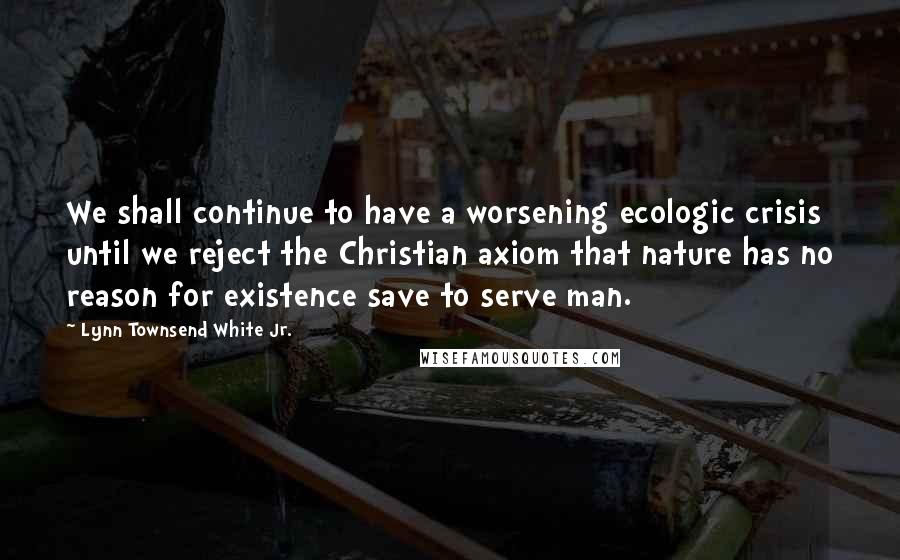 Lynn Townsend White Jr. Quotes: We shall continue to have a worsening ecologic crisis until we reject the Christian axiom that nature has no reason for existence save to serve man.