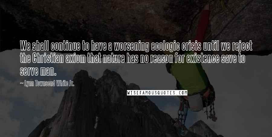 Lynn Townsend White Jr. Quotes: We shall continue to have a worsening ecologic crisis until we reject the Christian axiom that nature has no reason for existence save to serve man.