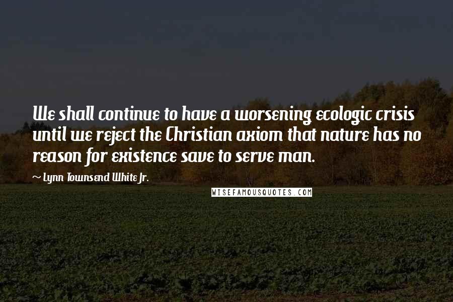 Lynn Townsend White Jr. Quotes: We shall continue to have a worsening ecologic crisis until we reject the Christian axiom that nature has no reason for existence save to serve man.