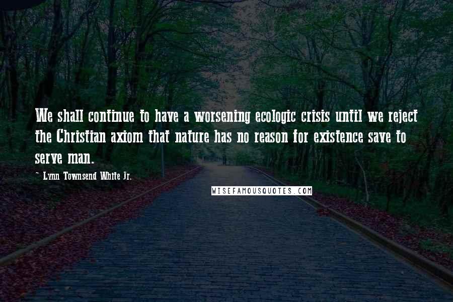 Lynn Townsend White Jr. Quotes: We shall continue to have a worsening ecologic crisis until we reject the Christian axiom that nature has no reason for existence save to serve man.